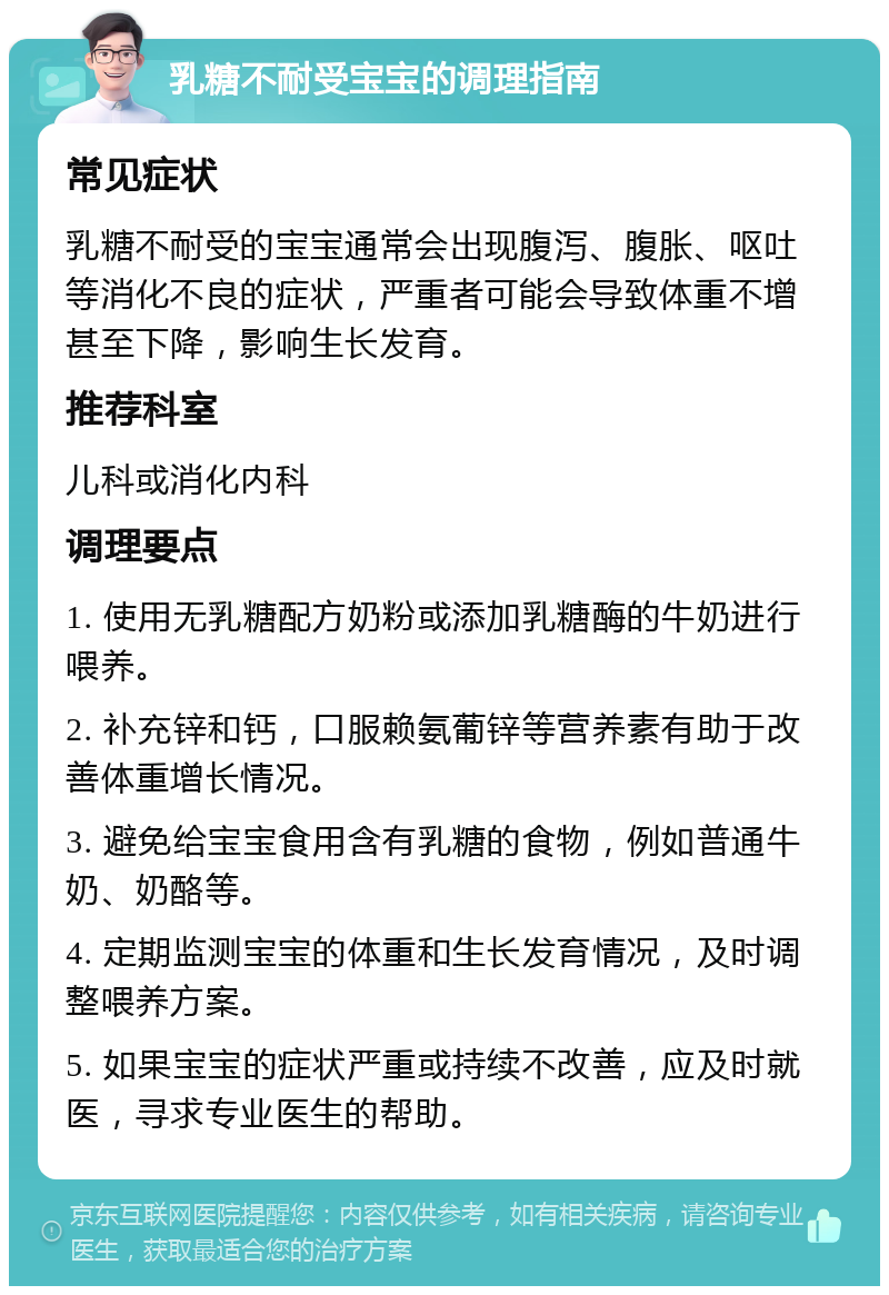 乳糖不耐受宝宝的调理指南 常见症状 乳糖不耐受的宝宝通常会出现腹泻、腹胀、呕吐等消化不良的症状，严重者可能会导致体重不增甚至下降，影响生长发育。 推荐科室 儿科或消化内科 调理要点 1. 使用无乳糖配方奶粉或添加乳糖酶的牛奶进行喂养。 2. 补充锌和钙，口服赖氨葡锌等营养素有助于改善体重增长情况。 3. 避免给宝宝食用含有乳糖的食物，例如普通牛奶、奶酪等。 4. 定期监测宝宝的体重和生长发育情况，及时调整喂养方案。 5. 如果宝宝的症状严重或持续不改善，应及时就医，寻求专业医生的帮助。