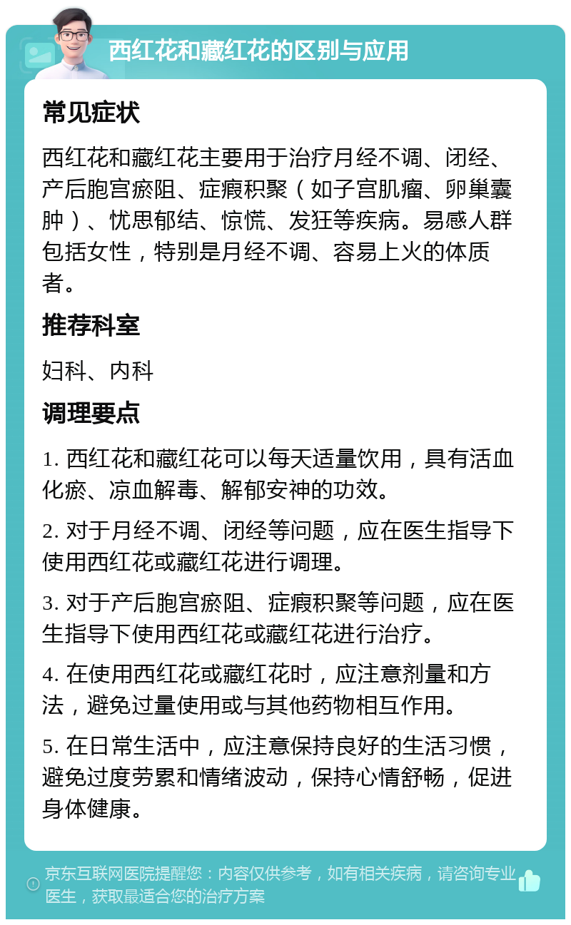 西红花和藏红花的区别与应用 常见症状 西红花和藏红花主要用于治疗月经不调、闭经、产后胞宫瘀阻、症瘕积聚（如子宫肌瘤、卵巢囊肿）、忧思郁结、惊慌、发狂等疾病。易感人群包括女性，特别是月经不调、容易上火的体质者。 推荐科室 妇科、内科 调理要点 1. 西红花和藏红花可以每天适量饮用，具有活血化瘀、凉血解毒、解郁安神的功效。 2. 对于月经不调、闭经等问题，应在医生指导下使用西红花或藏红花进行调理。 3. 对于产后胞宫瘀阻、症瘕积聚等问题，应在医生指导下使用西红花或藏红花进行治疗。 4. 在使用西红花或藏红花时，应注意剂量和方法，避免过量使用或与其他药物相互作用。 5. 在日常生活中，应注意保持良好的生活习惯，避免过度劳累和情绪波动，保持心情舒畅，促进身体健康。