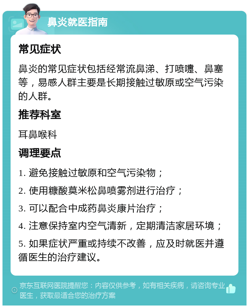 鼻炎就医指南 常见症状 鼻炎的常见症状包括经常流鼻涕、打喷嚏、鼻塞等，易感人群主要是长期接触过敏原或空气污染的人群。 推荐科室 耳鼻喉科 调理要点 1. 避免接触过敏原和空气污染物； 2. 使用糠酸莫米松鼻喷雾剂进行治疗； 3. 可以配合中成药鼻炎康片治疗； 4. 注意保持室内空气清新，定期清洁家居环境； 5. 如果症状严重或持续不改善，应及时就医并遵循医生的治疗建议。