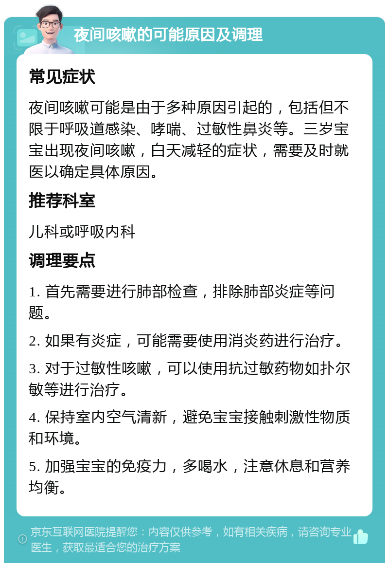 夜间咳嗽的可能原因及调理 常见症状 夜间咳嗽可能是由于多种原因引起的，包括但不限于呼吸道感染、哮喘、过敏性鼻炎等。三岁宝宝出现夜间咳嗽，白天减轻的症状，需要及时就医以确定具体原因。 推荐科室 儿科或呼吸内科 调理要点 1. 首先需要进行肺部检查，排除肺部炎症等问题。 2. 如果有炎症，可能需要使用消炎药进行治疗。 3. 对于过敏性咳嗽，可以使用抗过敏药物如扑尔敏等进行治疗。 4. 保持室内空气清新，避免宝宝接触刺激性物质和环境。 5. 加强宝宝的免疫力，多喝水，注意休息和营养均衡。