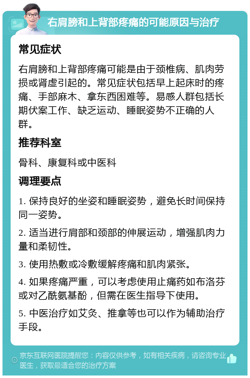 右肩膀和上背部疼痛的可能原因与治疗 常见症状 右肩膀和上背部疼痛可能是由于颈椎病、肌肉劳损或肾虚引起的。常见症状包括早上起床时的疼痛、手部麻木、拿东西困难等。易感人群包括长期伏案工作、缺乏运动、睡眠姿势不正确的人群。 推荐科室 骨科、康复科或中医科 调理要点 1. 保持良好的坐姿和睡眠姿势，避免长时间保持同一姿势。 2. 适当进行肩部和颈部的伸展运动，增强肌肉力量和柔韧性。 3. 使用热敷或冷敷缓解疼痛和肌肉紧张。 4. 如果疼痛严重，可以考虑使用止痛药如布洛芬或对乙酰氨基酚，但需在医生指导下使用。 5. 中医治疗如艾灸、推拿等也可以作为辅助治疗手段。