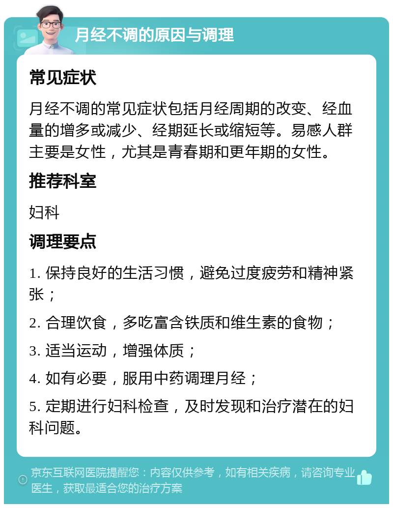 月经不调的原因与调理 常见症状 月经不调的常见症状包括月经周期的改变、经血量的增多或减少、经期延长或缩短等。易感人群主要是女性，尤其是青春期和更年期的女性。 推荐科室 妇科 调理要点 1. 保持良好的生活习惯，避免过度疲劳和精神紧张； 2. 合理饮食，多吃富含铁质和维生素的食物； 3. 适当运动，增强体质； 4. 如有必要，服用中药调理月经； 5. 定期进行妇科检查，及时发现和治疗潜在的妇科问题。