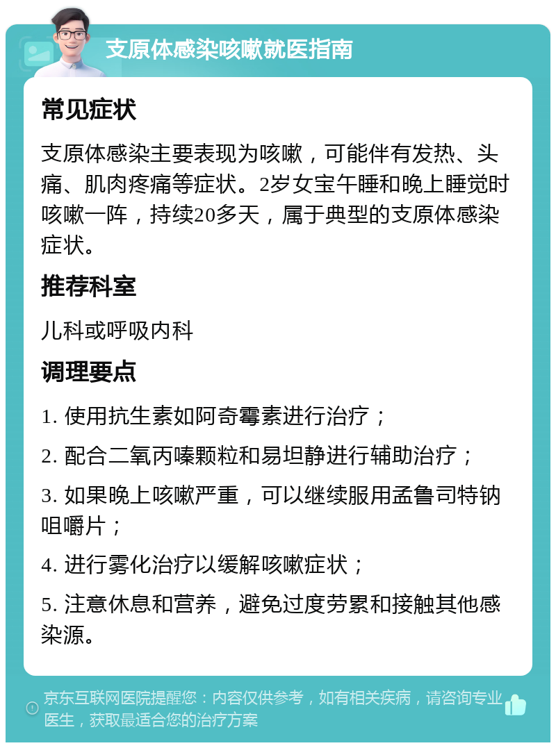 支原体感染咳嗽就医指南 常见症状 支原体感染主要表现为咳嗽，可能伴有发热、头痛、肌肉疼痛等症状。2岁女宝午睡和晚上睡觉时咳嗽一阵，持续20多天，属于典型的支原体感染症状。 推荐科室 儿科或呼吸内科 调理要点 1. 使用抗生素如阿奇霉素进行治疗； 2. 配合二氧丙嗪颗粒和易坦静进行辅助治疗； 3. 如果晚上咳嗽严重，可以继续服用孟鲁司特钠咀嚼片； 4. 进行雾化治疗以缓解咳嗽症状； 5. 注意休息和营养，避免过度劳累和接触其他感染源。