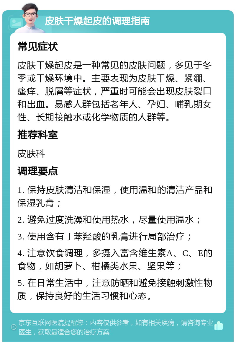 皮肤干燥起皮的调理指南 常见症状 皮肤干燥起皮是一种常见的皮肤问题，多见于冬季或干燥环境中。主要表现为皮肤干燥、紧绷、瘙痒、脱屑等症状，严重时可能会出现皮肤裂口和出血。易感人群包括老年人、孕妇、哺乳期女性、长期接触水或化学物质的人群等。 推荐科室 皮肤科 调理要点 1. 保持皮肤清洁和保湿，使用温和的清洁产品和保湿乳膏； 2. 避免过度洗澡和使用热水，尽量使用温水； 3. 使用含有丁苯羟酸的乳膏进行局部治疗； 4. 注意饮食调理，多摄入富含维生素A、C、E的食物，如胡萝卜、柑橘类水果、坚果等； 5. 在日常生活中，注意防晒和避免接触刺激性物质，保持良好的生活习惯和心态。