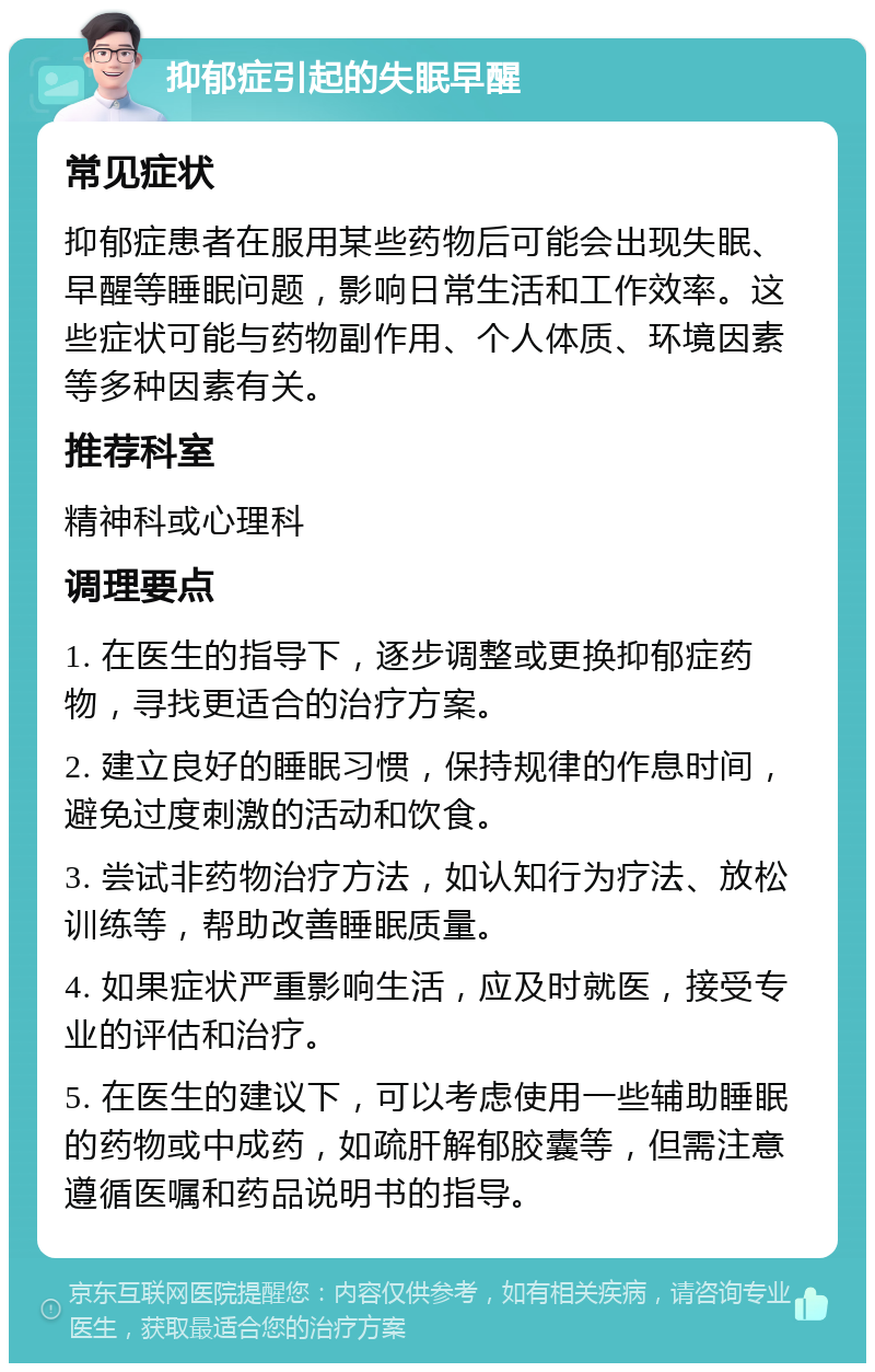 抑郁症引起的失眠早醒 常见症状 抑郁症患者在服用某些药物后可能会出现失眠、早醒等睡眠问题，影响日常生活和工作效率。这些症状可能与药物副作用、个人体质、环境因素等多种因素有关。 推荐科室 精神科或心理科 调理要点 1. 在医生的指导下，逐步调整或更换抑郁症药物，寻找更适合的治疗方案。 2. 建立良好的睡眠习惯，保持规律的作息时间，避免过度刺激的活动和饮食。 3. 尝试非药物治疗方法，如认知行为疗法、放松训练等，帮助改善睡眠质量。 4. 如果症状严重影响生活，应及时就医，接受专业的评估和治疗。 5. 在医生的建议下，可以考虑使用一些辅助睡眠的药物或中成药，如疏肝解郁胶囊等，但需注意遵循医嘱和药品说明书的指导。