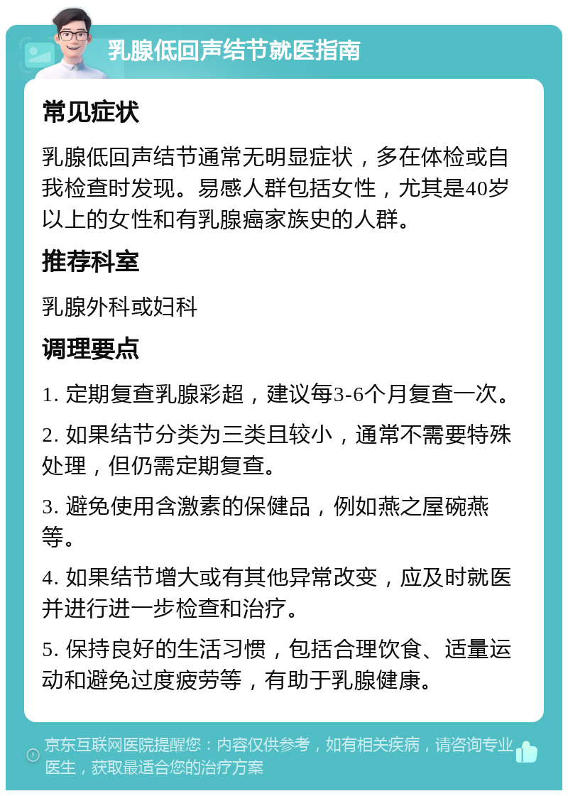 乳腺低回声结节就医指南 常见症状 乳腺低回声结节通常无明显症状，多在体检或自我检查时发现。易感人群包括女性，尤其是40岁以上的女性和有乳腺癌家族史的人群。 推荐科室 乳腺外科或妇科 调理要点 1. 定期复查乳腺彩超，建议每3-6个月复查一次。 2. 如果结节分类为三类且较小，通常不需要特殊处理，但仍需定期复查。 3. 避免使用含激素的保健品，例如燕之屋碗燕等。 4. 如果结节增大或有其他异常改变，应及时就医并进行进一步检查和治疗。 5. 保持良好的生活习惯，包括合理饮食、适量运动和避免过度疲劳等，有助于乳腺健康。