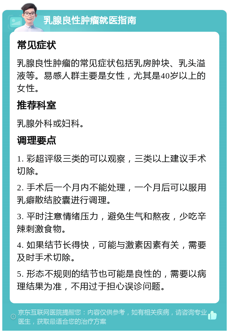 乳腺良性肿瘤就医指南 常见症状 乳腺良性肿瘤的常见症状包括乳房肿块、乳头溢液等。易感人群主要是女性，尤其是40岁以上的女性。 推荐科室 乳腺外科或妇科。 调理要点 1. 彩超评级三类的可以观察，三类以上建议手术切除。 2. 手术后一个月内不能处理，一个月后可以服用乳癖散结胶囊进行调理。 3. 平时注意情绪压力，避免生气和熬夜，少吃辛辣刺激食物。 4. 如果结节长得快，可能与激素因素有关，需要及时手术切除。 5. 形态不规则的结节也可能是良性的，需要以病理结果为准，不用过于担心误诊问题。