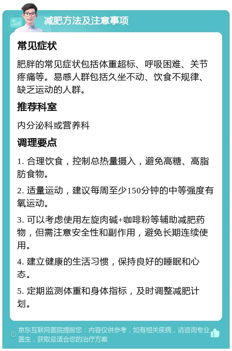 减肥方法及注意事项 常见症状 肥胖的常见症状包括体重超标、呼吸困难、关节疼痛等。易感人群包括久坐不动、饮食不规律、缺乏运动的人群。 推荐科室 内分泌科或营养科 调理要点 1. 合理饮食，控制总热量摄入，避免高糖、高脂肪食物。 2. 适量运动，建议每周至少150分钟的中等强度有氧运动。 3. 可以考虑使用左旋肉碱+咖啡粉等辅助减肥药物，但需注意安全性和副作用，避免长期连续使用。 4. 建立健康的生活习惯，保持良好的睡眠和心态。 5. 定期监测体重和身体指标，及时调整减肥计划。