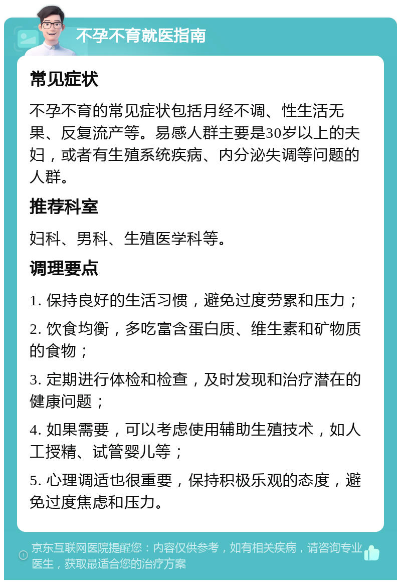 不孕不育就医指南 常见症状 不孕不育的常见症状包括月经不调、性生活无果、反复流产等。易感人群主要是30岁以上的夫妇，或者有生殖系统疾病、内分泌失调等问题的人群。 推荐科室 妇科、男科、生殖医学科等。 调理要点 1. 保持良好的生活习惯，避免过度劳累和压力； 2. 饮食均衡，多吃富含蛋白质、维生素和矿物质的食物； 3. 定期进行体检和检查，及时发现和治疗潜在的健康问题； 4. 如果需要，可以考虑使用辅助生殖技术，如人工授精、试管婴儿等； 5. 心理调适也很重要，保持积极乐观的态度，避免过度焦虑和压力。