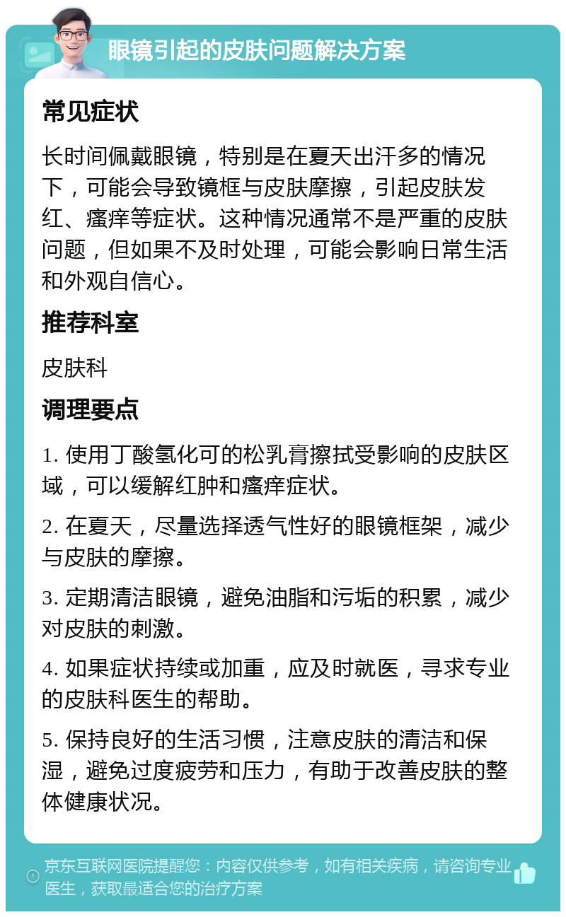 眼镜引起的皮肤问题解决方案 常见症状 长时间佩戴眼镜，特别是在夏天出汗多的情况下，可能会导致镜框与皮肤摩擦，引起皮肤发红、瘙痒等症状。这种情况通常不是严重的皮肤问题，但如果不及时处理，可能会影响日常生活和外观自信心。 推荐科室 皮肤科 调理要点 1. 使用丁酸氢化可的松乳膏擦拭受影响的皮肤区域，可以缓解红肿和瘙痒症状。 2. 在夏天，尽量选择透气性好的眼镜框架，减少与皮肤的摩擦。 3. 定期清洁眼镜，避免油脂和污垢的积累，减少对皮肤的刺激。 4. 如果症状持续或加重，应及时就医，寻求专业的皮肤科医生的帮助。 5. 保持良好的生活习惯，注意皮肤的清洁和保湿，避免过度疲劳和压力，有助于改善皮肤的整体健康状况。