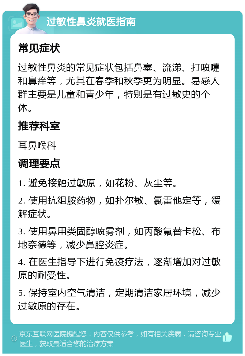 过敏性鼻炎就医指南 常见症状 过敏性鼻炎的常见症状包括鼻塞、流涕、打喷嚏和鼻痒等，尤其在春季和秋季更为明显。易感人群主要是儿童和青少年，特别是有过敏史的个体。 推荐科室 耳鼻喉科 调理要点 1. 避免接触过敏原，如花粉、灰尘等。 2. 使用抗组胺药物，如扑尔敏、氯雷他定等，缓解症状。 3. 使用鼻用类固醇喷雾剂，如丙酸氟替卡松、布地奈德等，减少鼻腔炎症。 4. 在医生指导下进行免疫疗法，逐渐增加对过敏原的耐受性。 5. 保持室内空气清洁，定期清洁家居环境，减少过敏原的存在。