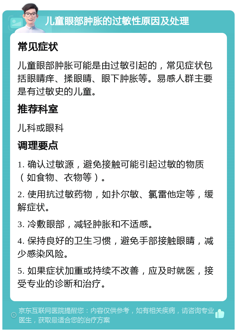 儿童眼部肿胀的过敏性原因及处理 常见症状 儿童眼部肿胀可能是由过敏引起的，常见症状包括眼睛痒、揉眼睛、眼下肿胀等。易感人群主要是有过敏史的儿童。 推荐科室 儿科或眼科 调理要点 1. 确认过敏源，避免接触可能引起过敏的物质（如食物、衣物等）。 2. 使用抗过敏药物，如扑尔敏、氯雷他定等，缓解症状。 3. 冷敷眼部，减轻肿胀和不适感。 4. 保持良好的卫生习惯，避免手部接触眼睛，减少感染风险。 5. 如果症状加重或持续不改善，应及时就医，接受专业的诊断和治疗。