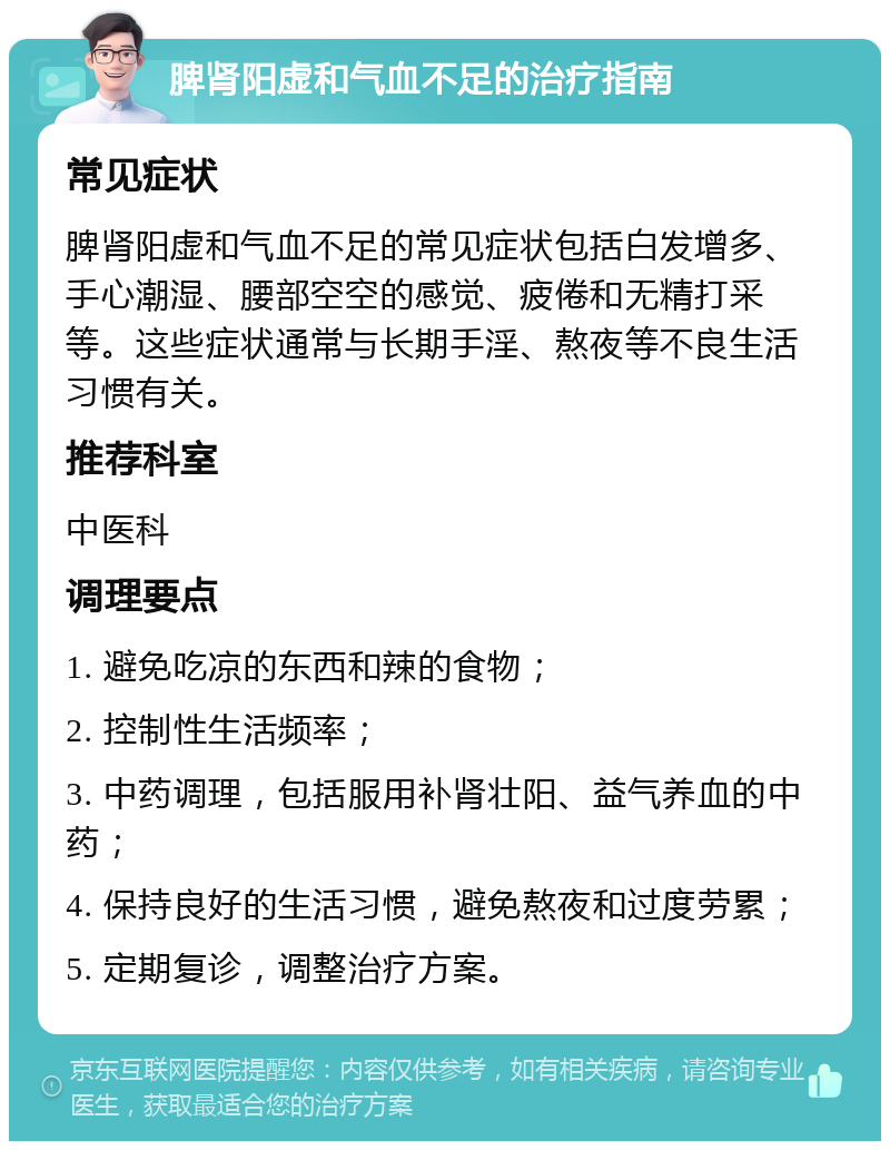 脾肾阳虚和气血不足的治疗指南 常见症状 脾肾阳虚和气血不足的常见症状包括白发增多、手心潮湿、腰部空空的感觉、疲倦和无精打采等。这些症状通常与长期手淫、熬夜等不良生活习惯有关。 推荐科室 中医科 调理要点 1. 避免吃凉的东西和辣的食物； 2. 控制性生活频率； 3. 中药调理，包括服用补肾壮阳、益气养血的中药； 4. 保持良好的生活习惯，避免熬夜和过度劳累； 5. 定期复诊，调整治疗方案。