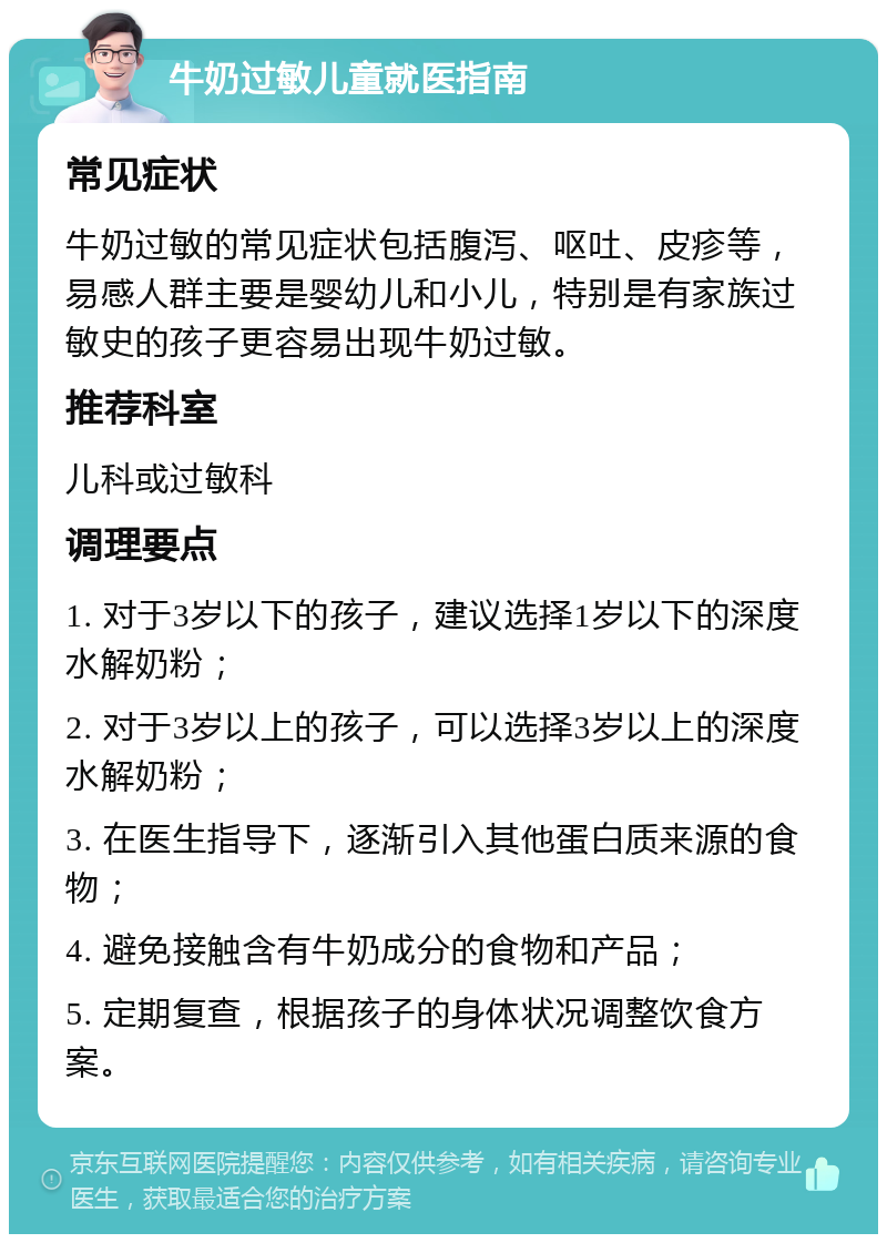 牛奶过敏儿童就医指南 常见症状 牛奶过敏的常见症状包括腹泻、呕吐、皮疹等，易感人群主要是婴幼儿和小儿，特别是有家族过敏史的孩子更容易出现牛奶过敏。 推荐科室 儿科或过敏科 调理要点 1. 对于3岁以下的孩子，建议选择1岁以下的深度水解奶粉； 2. 对于3岁以上的孩子，可以选择3岁以上的深度水解奶粉； 3. 在医生指导下，逐渐引入其他蛋白质来源的食物； 4. 避免接触含有牛奶成分的食物和产品； 5. 定期复查，根据孩子的身体状况调整饮食方案。