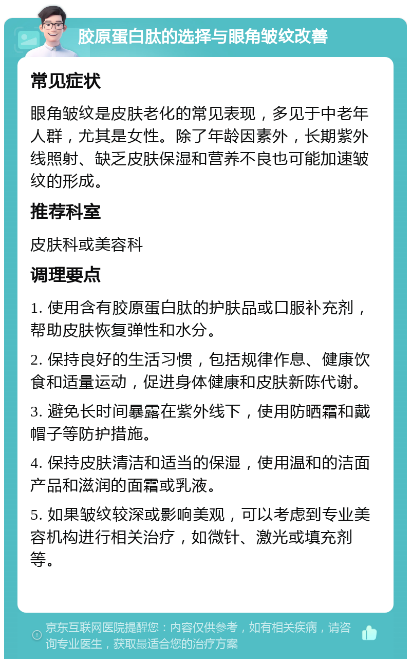 胶原蛋白肽的选择与眼角皱纹改善 常见症状 眼角皱纹是皮肤老化的常见表现，多见于中老年人群，尤其是女性。除了年龄因素外，长期紫外线照射、缺乏皮肤保湿和营养不良也可能加速皱纹的形成。 推荐科室 皮肤科或美容科 调理要点 1. 使用含有胶原蛋白肽的护肤品或口服补充剂，帮助皮肤恢复弹性和水分。 2. 保持良好的生活习惯，包括规律作息、健康饮食和适量运动，促进身体健康和皮肤新陈代谢。 3. 避免长时间暴露在紫外线下，使用防晒霜和戴帽子等防护措施。 4. 保持皮肤清洁和适当的保湿，使用温和的洁面产品和滋润的面霜或乳液。 5. 如果皱纹较深或影响美观，可以考虑到专业美容机构进行相关治疗，如微针、激光或填充剂等。