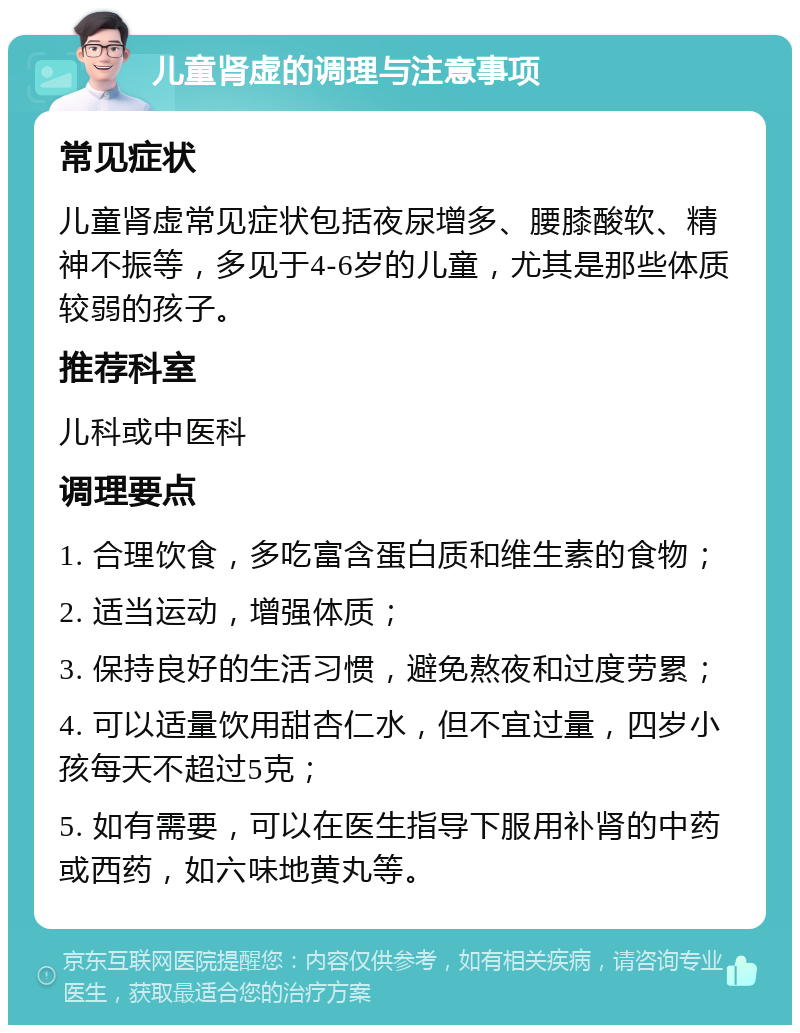 儿童肾虚的调理与注意事项 常见症状 儿童肾虚常见症状包括夜尿增多、腰膝酸软、精神不振等，多见于4-6岁的儿童，尤其是那些体质较弱的孩子。 推荐科室 儿科或中医科 调理要点 1. 合理饮食，多吃富含蛋白质和维生素的食物； 2. 适当运动，增强体质； 3. 保持良好的生活习惯，避免熬夜和过度劳累； 4. 可以适量饮用甜杏仁水，但不宜过量，四岁小孩每天不超过5克； 5. 如有需要，可以在医生指导下服用补肾的中药或西药，如六味地黄丸等。