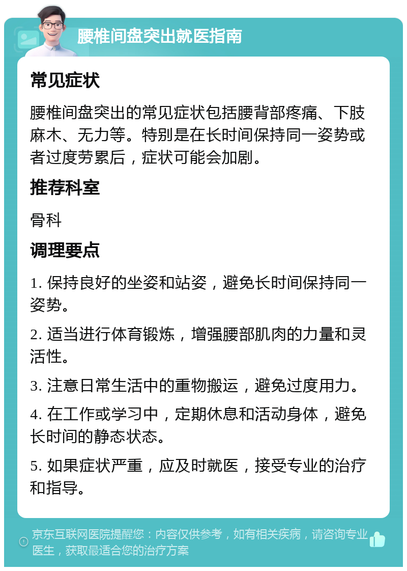 腰椎间盘突出就医指南 常见症状 腰椎间盘突出的常见症状包括腰背部疼痛、下肢麻木、无力等。特别是在长时间保持同一姿势或者过度劳累后，症状可能会加剧。 推荐科室 骨科 调理要点 1. 保持良好的坐姿和站姿，避免长时间保持同一姿势。 2. 适当进行体育锻炼，增强腰部肌肉的力量和灵活性。 3. 注意日常生活中的重物搬运，避免过度用力。 4. 在工作或学习中，定期休息和活动身体，避免长时间的静态状态。 5. 如果症状严重，应及时就医，接受专业的治疗和指导。