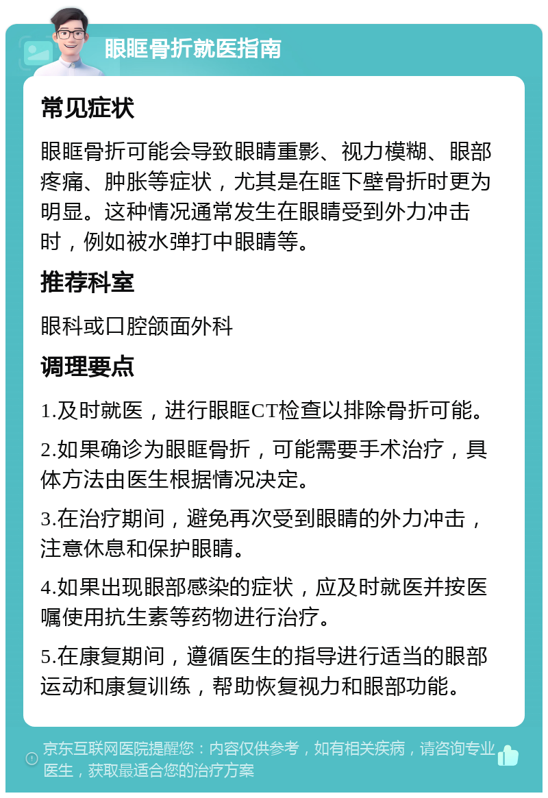 眼眶骨折就医指南 常见症状 眼眶骨折可能会导致眼睛重影、视力模糊、眼部疼痛、肿胀等症状，尤其是在眶下壁骨折时更为明显。这种情况通常发生在眼睛受到外力冲击时，例如被水弹打中眼睛等。 推荐科室 眼科或口腔颌面外科 调理要点 1.及时就医，进行眼眶CT检查以排除骨折可能。 2.如果确诊为眼眶骨折，可能需要手术治疗，具体方法由医生根据情况决定。 3.在治疗期间，避免再次受到眼睛的外力冲击，注意休息和保护眼睛。 4.如果出现眼部感染的症状，应及时就医并按医嘱使用抗生素等药物进行治疗。 5.在康复期间，遵循医生的指导进行适当的眼部运动和康复训练，帮助恢复视力和眼部功能。