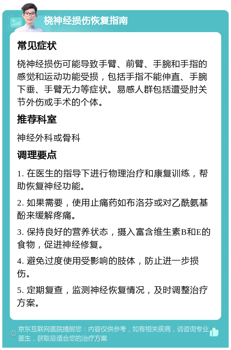 桡神经损伤恢复指南 常见症状 桡神经损伤可能导致手臂、前臂、手腕和手指的感觉和运动功能受损，包括手指不能伸直、手腕下垂、手臂无力等症状。易感人群包括遭受肘关节外伤或手术的个体。 推荐科室 神经外科或骨科 调理要点 1. 在医生的指导下进行物理治疗和康复训练，帮助恢复神经功能。 2. 如果需要，使用止痛药如布洛芬或对乙酰氨基酚来缓解疼痛。 3. 保持良好的营养状态，摄入富含维生素B和E的食物，促进神经修复。 4. 避免过度使用受影响的肢体，防止进一步损伤。 5. 定期复查，监测神经恢复情况，及时调整治疗方案。