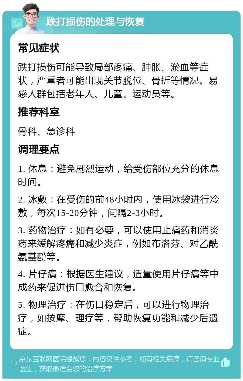 跌打损伤的处理与恢复 常见症状 跌打损伤可能导致局部疼痛、肿胀、淤血等症状，严重者可能出现关节脱位、骨折等情况。易感人群包括老年人、儿童、运动员等。 推荐科室 骨科、急诊科 调理要点 1. 休息：避免剧烈运动，给受伤部位充分的休息时间。 2. 冰敷：在受伤的前48小时内，使用冰袋进行冷敷，每次15-20分钟，间隔2-3小时。 3. 药物治疗：如有必要，可以使用止痛药和消炎药来缓解疼痛和减少炎症，例如布洛芬、对乙酰氨基酚等。 4. 片仔癀：根据医生建议，适量使用片仔癀等中成药来促进伤口愈合和恢复。 5. 物理治疗：在伤口稳定后，可以进行物理治疗，如按摩、理疗等，帮助恢复功能和减少后遗症。