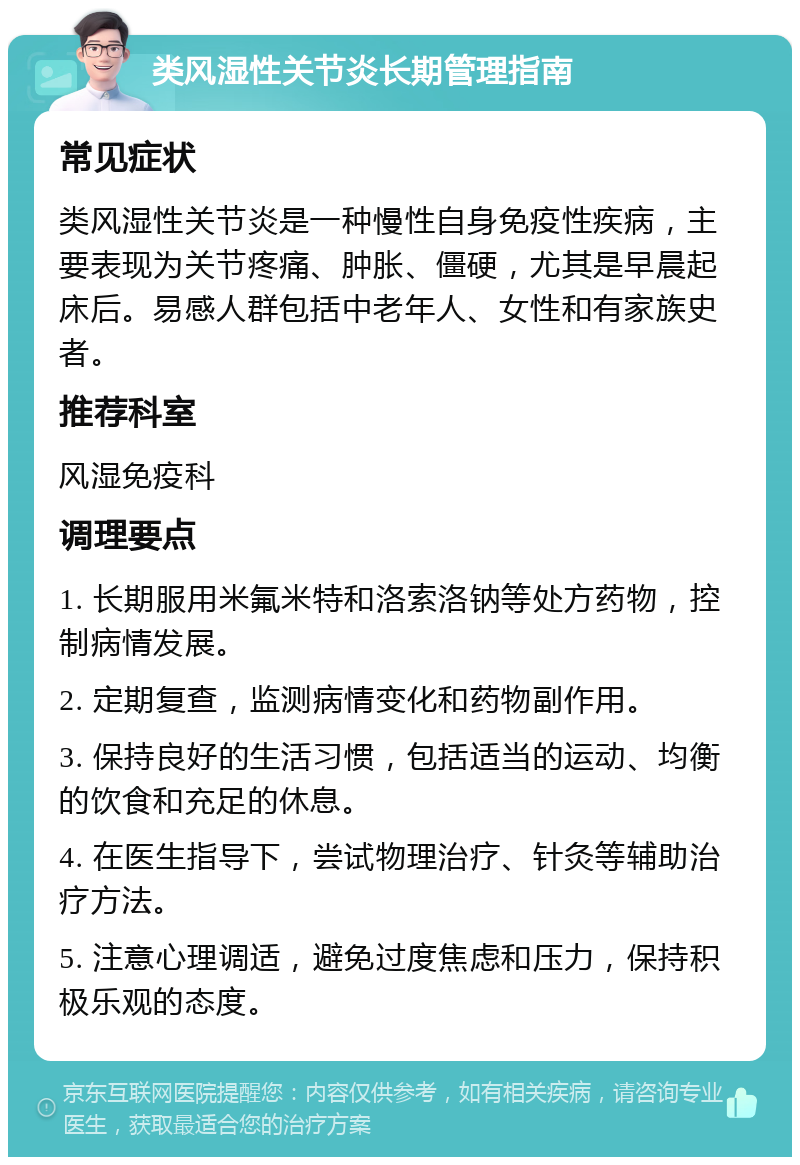 类风湿性关节炎长期管理指南 常见症状 类风湿性关节炎是一种慢性自身免疫性疾病，主要表现为关节疼痛、肿胀、僵硬，尤其是早晨起床后。易感人群包括中老年人、女性和有家族史者。 推荐科室 风湿免疫科 调理要点 1. 长期服用米氟米特和洛索洛钠等处方药物，控制病情发展。 2. 定期复查，监测病情变化和药物副作用。 3. 保持良好的生活习惯，包括适当的运动、均衡的饮食和充足的休息。 4. 在医生指导下，尝试物理治疗、针灸等辅助治疗方法。 5. 注意心理调适，避免过度焦虑和压力，保持积极乐观的态度。