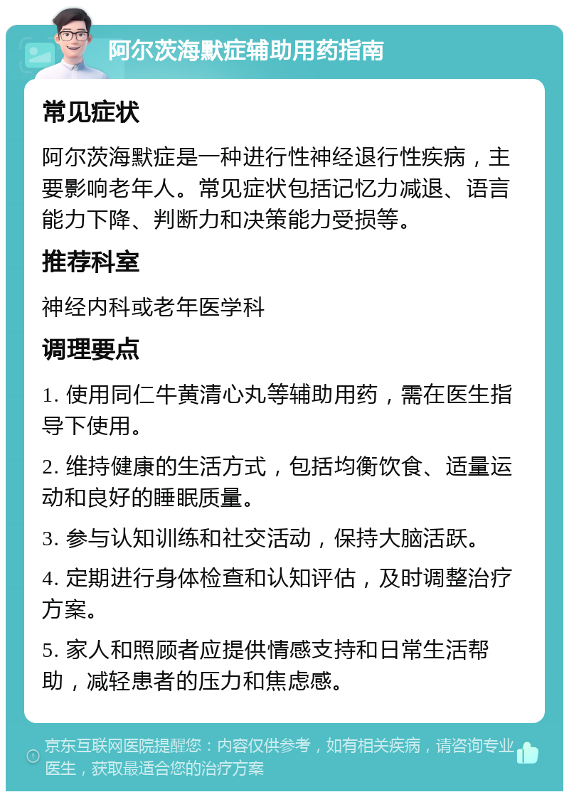 阿尔茨海默症辅助用药指南 常见症状 阿尔茨海默症是一种进行性神经退行性疾病，主要影响老年人。常见症状包括记忆力减退、语言能力下降、判断力和决策能力受损等。 推荐科室 神经内科或老年医学科 调理要点 1. 使用同仁牛黄清心丸等辅助用药，需在医生指导下使用。 2. 维持健康的生活方式，包括均衡饮食、适量运动和良好的睡眠质量。 3. 参与认知训练和社交活动，保持大脑活跃。 4. 定期进行身体检查和认知评估，及时调整治疗方案。 5. 家人和照顾者应提供情感支持和日常生活帮助，减轻患者的压力和焦虑感。