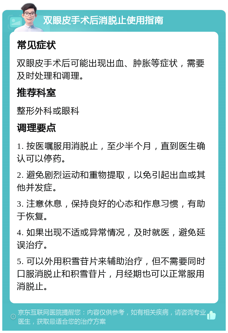 双眼皮手术后消脱止使用指南 常见症状 双眼皮手术后可能出现出血、肿胀等症状，需要及时处理和调理。 推荐科室 整形外科或眼科 调理要点 1. 按医嘱服用消脱止，至少半个月，直到医生确认可以停药。 2. 避免剧烈运动和重物提取，以免引起出血或其他并发症。 3. 注意休息，保持良好的心态和作息习惯，有助于恢复。 4. 如果出现不适或异常情况，及时就医，避免延误治疗。 5. 可以外用积雪苷片来辅助治疗，但不需要同时口服消脱止和积雪苷片，月经期也可以正常服用消脱止。