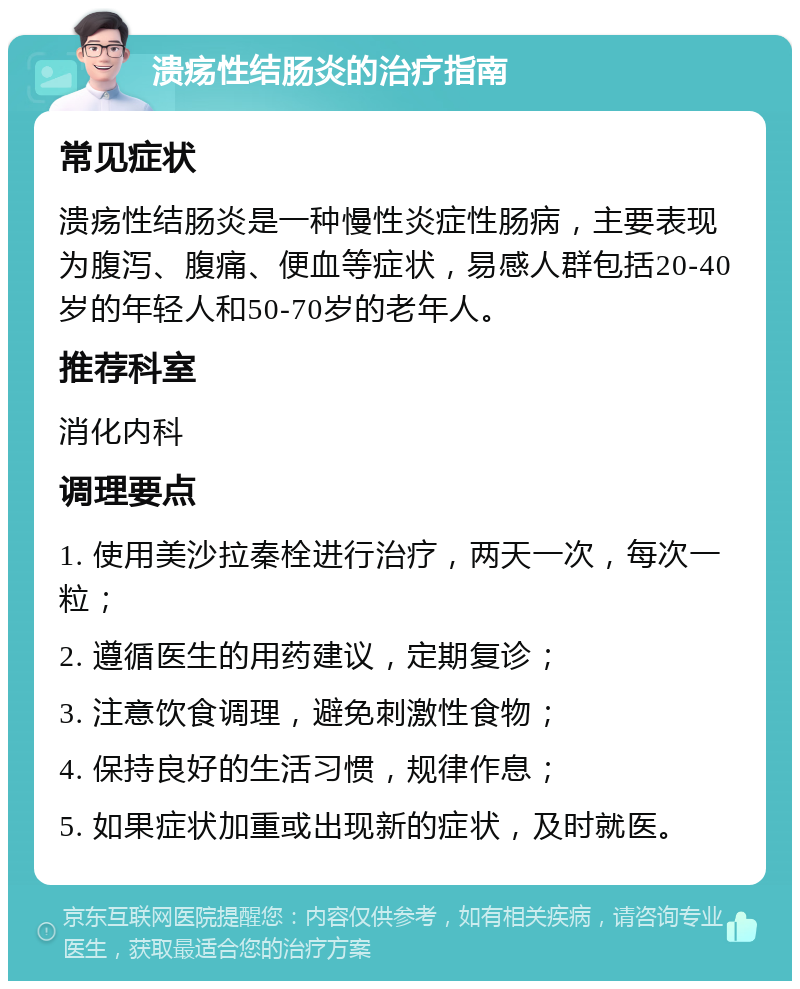 溃疡性结肠炎的治疗指南 常见症状 溃疡性结肠炎是一种慢性炎症性肠病，主要表现为腹泻、腹痛、便血等症状，易感人群包括20-40岁的年轻人和50-70岁的老年人。 推荐科室 消化内科 调理要点 1. 使用美沙拉秦栓进行治疗，两天一次，每次一粒； 2. 遵循医生的用药建议，定期复诊； 3. 注意饮食调理，避免刺激性食物； 4. 保持良好的生活习惯，规律作息； 5. 如果症状加重或出现新的症状，及时就医。