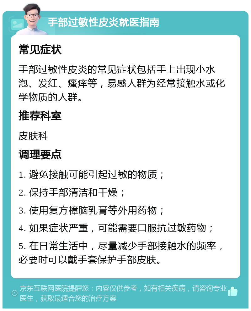 手部过敏性皮炎就医指南 常见症状 手部过敏性皮炎的常见症状包括手上出现小水泡、发红、瘙痒等，易感人群为经常接触水或化学物质的人群。 推荐科室 皮肤科 调理要点 1. 避免接触可能引起过敏的物质； 2. 保持手部清洁和干燥； 3. 使用复方樟脑乳膏等外用药物； 4. 如果症状严重，可能需要口服抗过敏药物； 5. 在日常生活中，尽量减少手部接触水的频率，必要时可以戴手套保护手部皮肤。