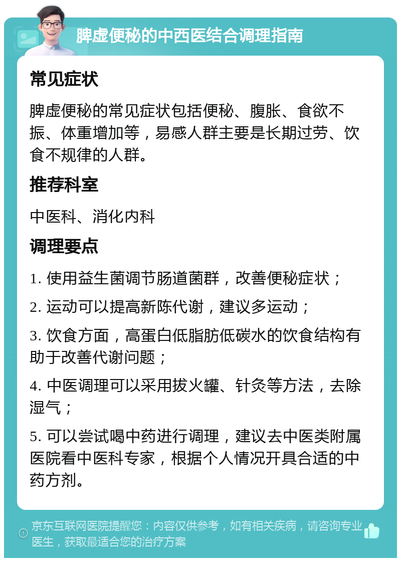 脾虚便秘的中西医结合调理指南 常见症状 脾虚便秘的常见症状包括便秘、腹胀、食欲不振、体重增加等，易感人群主要是长期过劳、饮食不规律的人群。 推荐科室 中医科、消化内科 调理要点 1. 使用益生菌调节肠道菌群，改善便秘症状； 2. 运动可以提高新陈代谢，建议多运动； 3. 饮食方面，高蛋白低脂肪低碳水的饮食结构有助于改善代谢问题； 4. 中医调理可以采用拔火罐、针灸等方法，去除湿气； 5. 可以尝试喝中药进行调理，建议去中医类附属医院看中医科专家，根据个人情况开具合适的中药方剂。