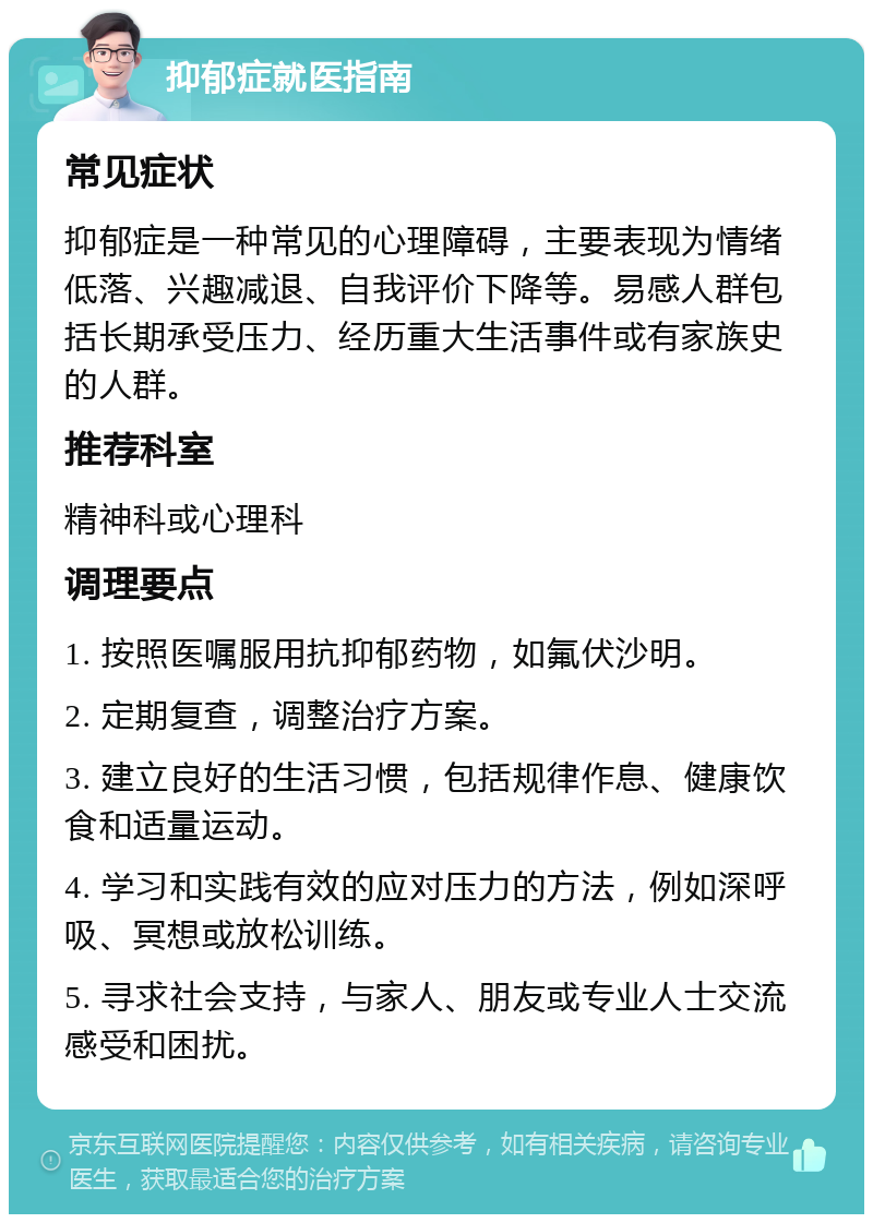 抑郁症就医指南 常见症状 抑郁症是一种常见的心理障碍，主要表现为情绪低落、兴趣减退、自我评价下降等。易感人群包括长期承受压力、经历重大生活事件或有家族史的人群。 推荐科室 精神科或心理科 调理要点 1. 按照医嘱服用抗抑郁药物，如氟伏沙明。 2. 定期复查，调整治疗方案。 3. 建立良好的生活习惯，包括规律作息、健康饮食和适量运动。 4. 学习和实践有效的应对压力的方法，例如深呼吸、冥想或放松训练。 5. 寻求社会支持，与家人、朋友或专业人士交流感受和困扰。