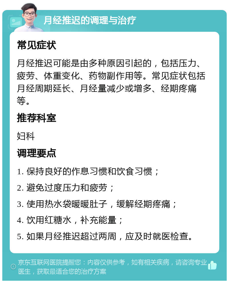 月经推迟的调理与治疗 常见症状 月经推迟可能是由多种原因引起的，包括压力、疲劳、体重变化、药物副作用等。常见症状包括月经周期延长、月经量减少或增多、经期疼痛等。 推荐科室 妇科 调理要点 1. 保持良好的作息习惯和饮食习惯； 2. 避免过度压力和疲劳； 3. 使用热水袋暖暖肚子，缓解经期疼痛； 4. 饮用红糖水，补充能量； 5. 如果月经推迟超过两周，应及时就医检查。