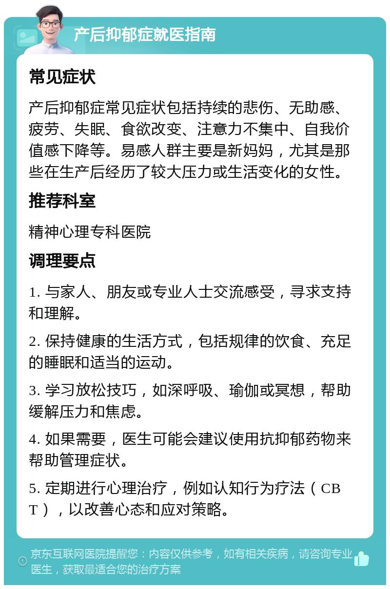 产后抑郁症就医指南 常见症状 产后抑郁症常见症状包括持续的悲伤、无助感、疲劳、失眠、食欲改变、注意力不集中、自我价值感下降等。易感人群主要是新妈妈，尤其是那些在生产后经历了较大压力或生活变化的女性。 推荐科室 精神心理专科医院 调理要点 1. 与家人、朋友或专业人士交流感受，寻求支持和理解。 2. 保持健康的生活方式，包括规律的饮食、充足的睡眠和适当的运动。 3. 学习放松技巧，如深呼吸、瑜伽或冥想，帮助缓解压力和焦虑。 4. 如果需要，医生可能会建议使用抗抑郁药物来帮助管理症状。 5. 定期进行心理治疗，例如认知行为疗法（CBT），以改善心态和应对策略。