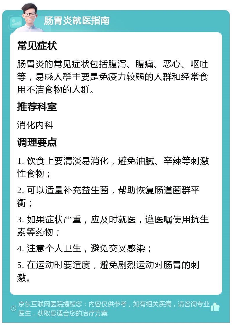 肠胃炎就医指南 常见症状 肠胃炎的常见症状包括腹泻、腹痛、恶心、呕吐等，易感人群主要是免疫力较弱的人群和经常食用不洁食物的人群。 推荐科室 消化内科 调理要点 1. 饮食上要清淡易消化，避免油腻、辛辣等刺激性食物； 2. 可以适量补充益生菌，帮助恢复肠道菌群平衡； 3. 如果症状严重，应及时就医，遵医嘱使用抗生素等药物； 4. 注意个人卫生，避免交叉感染； 5. 在运动时要适度，避免剧烈运动对肠胃的刺激。