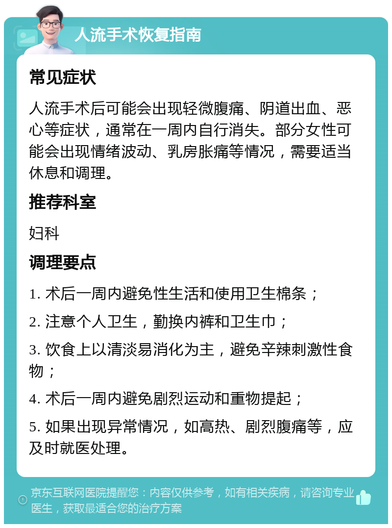 人流手术恢复指南 常见症状 人流手术后可能会出现轻微腹痛、阴道出血、恶心等症状，通常在一周内自行消失。部分女性可能会出现情绪波动、乳房胀痛等情况，需要适当休息和调理。 推荐科室 妇科 调理要点 1. 术后一周内避免性生活和使用卫生棉条； 2. 注意个人卫生，勤换内裤和卫生巾； 3. 饮食上以清淡易消化为主，避免辛辣刺激性食物； 4. 术后一周内避免剧烈运动和重物提起； 5. 如果出现异常情况，如高热、剧烈腹痛等，应及时就医处理。