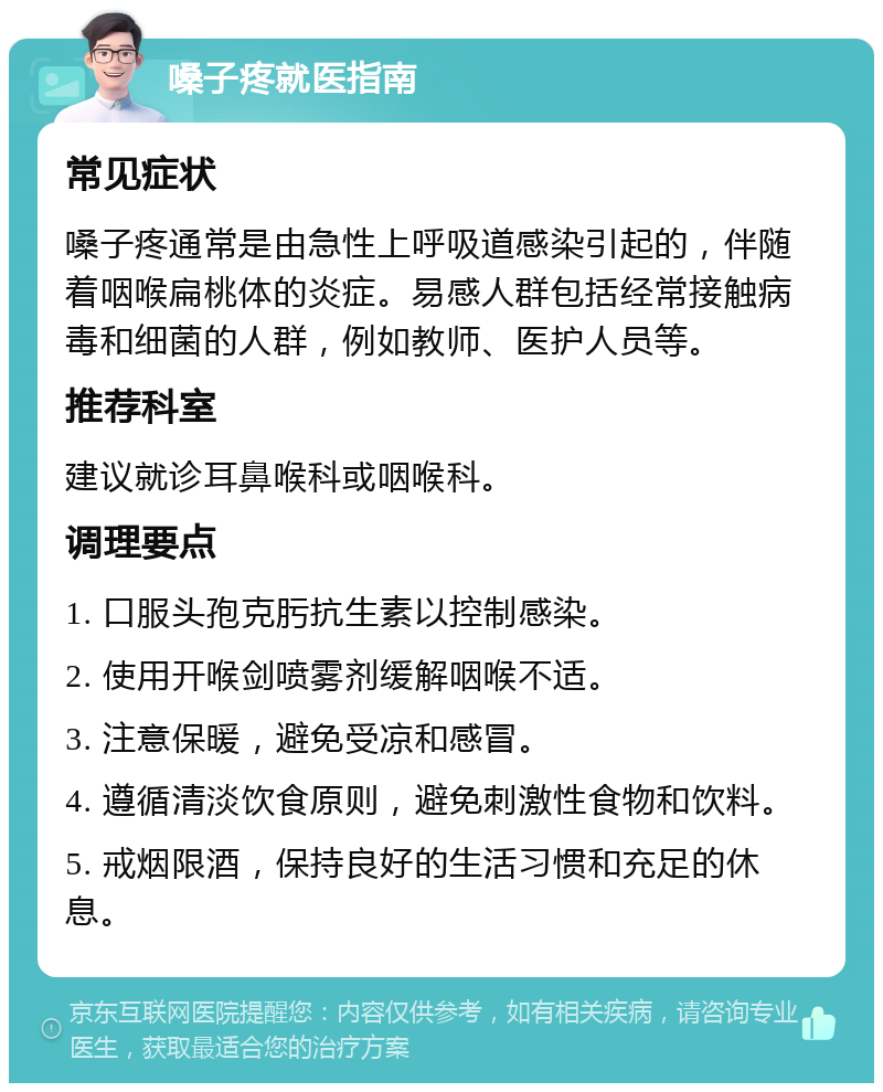 嗓子疼就医指南 常见症状 嗓子疼通常是由急性上呼吸道感染引起的，伴随着咽喉扁桃体的炎症。易感人群包括经常接触病毒和细菌的人群，例如教师、医护人员等。 推荐科室 建议就诊耳鼻喉科或咽喉科。 调理要点 1. 口服头孢克肟抗生素以控制感染。 2. 使用开喉剑喷雾剂缓解咽喉不适。 3. 注意保暖，避免受凉和感冒。 4. 遵循清淡饮食原则，避免刺激性食物和饮料。 5. 戒烟限酒，保持良好的生活习惯和充足的休息。