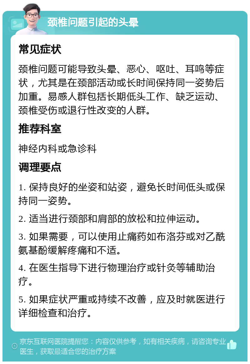 颈椎问题引起的头晕 常见症状 颈椎问题可能导致头晕、恶心、呕吐、耳鸣等症状，尤其是在颈部活动或长时间保持同一姿势后加重。易感人群包括长期低头工作、缺乏运动、颈椎受伤或退行性改变的人群。 推荐科室 神经内科或急诊科 调理要点 1. 保持良好的坐姿和站姿，避免长时间低头或保持同一姿势。 2. 适当进行颈部和肩部的放松和拉伸运动。 3. 如果需要，可以使用止痛药如布洛芬或对乙酰氨基酚缓解疼痛和不适。 4. 在医生指导下进行物理治疗或针灸等辅助治疗。 5. 如果症状严重或持续不改善，应及时就医进行详细检查和治疗。