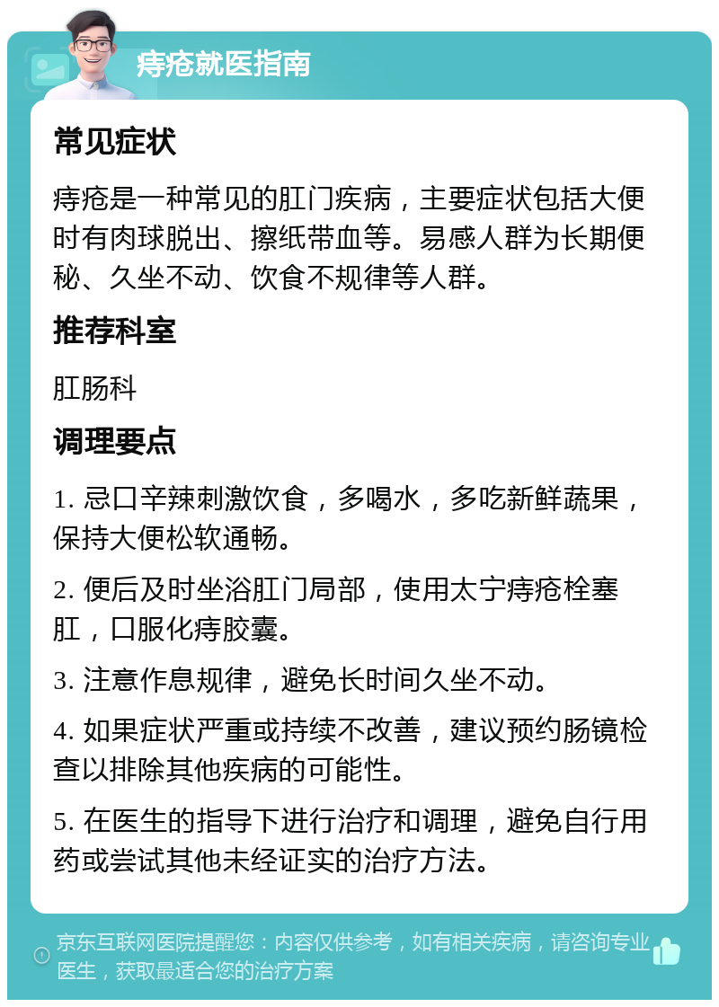 痔疮就医指南 常见症状 痔疮是一种常见的肛门疾病，主要症状包括大便时有肉球脱出、擦纸带血等。易感人群为长期便秘、久坐不动、饮食不规律等人群。 推荐科室 肛肠科 调理要点 1. 忌口辛辣刺激饮食，多喝水，多吃新鲜蔬果，保持大便松软通畅。 2. 便后及时坐浴肛门局部，使用太宁痔疮栓塞肛，口服化痔胶囊。 3. 注意作息规律，避免长时间久坐不动。 4. 如果症状严重或持续不改善，建议预约肠镜检查以排除其他疾病的可能性。 5. 在医生的指导下进行治疗和调理，避免自行用药或尝试其他未经证实的治疗方法。