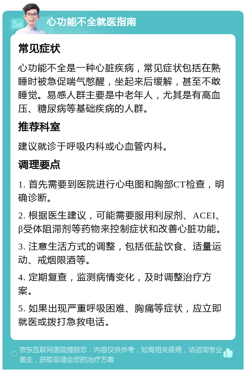 心功能不全就医指南 常见症状 心功能不全是一种心脏疾病，常见症状包括在熟睡时被急促喘气憋醒，坐起来后缓解，甚至不敢睡觉。易感人群主要是中老年人，尤其是有高血压、糖尿病等基础疾病的人群。 推荐科室 建议就诊于呼吸内科或心血管内科。 调理要点 1. 首先需要到医院进行心电图和胸部CT检查，明确诊断。 2. 根据医生建议，可能需要服用利尿剂、ACEI、β受体阻滞剂等药物来控制症状和改善心脏功能。 3. 注意生活方式的调整，包括低盐饮食、适量运动、戒烟限酒等。 4. 定期复查，监测病情变化，及时调整治疗方案。 5. 如果出现严重呼吸困难、胸痛等症状，应立即就医或拨打急救电话。