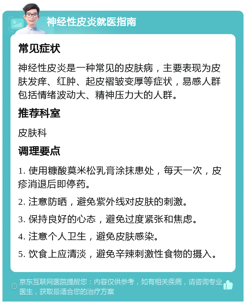 神经性皮炎就医指南 常见症状 神经性皮炎是一种常见的皮肤病，主要表现为皮肤发痒、红肿、起皮褶皱变厚等症状，易感人群包括情绪波动大、精神压力大的人群。 推荐科室 皮肤科 调理要点 1. 使用糠酸莫米松乳膏涂抹患处，每天一次，皮疹消退后即停药。 2. 注意防晒，避免紫外线对皮肤的刺激。 3. 保持良好的心态，避免过度紧张和焦虑。 4. 注意个人卫生，避免皮肤感染。 5. 饮食上应清淡，避免辛辣刺激性食物的摄入。