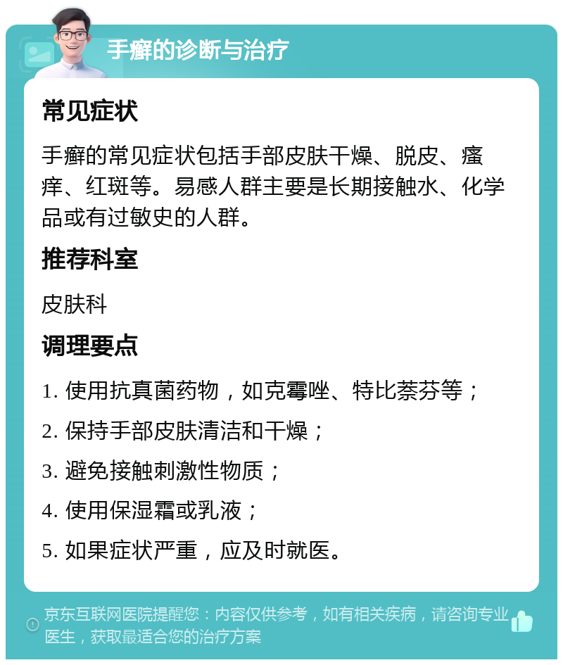 手癣的诊断与治疗 常见症状 手癣的常见症状包括手部皮肤干燥、脱皮、瘙痒、红斑等。易感人群主要是长期接触水、化学品或有过敏史的人群。 推荐科室 皮肤科 调理要点 1. 使用抗真菌药物，如克霉唑、特比萘芬等； 2. 保持手部皮肤清洁和干燥； 3. 避免接触刺激性物质； 4. 使用保湿霜或乳液； 5. 如果症状严重，应及时就医。