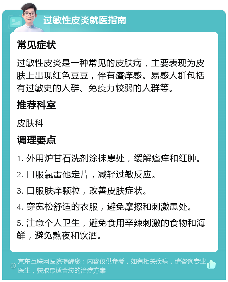 过敏性皮炎就医指南 常见症状 过敏性皮炎是一种常见的皮肤病，主要表现为皮肤上出现红色豆豆，伴有瘙痒感。易感人群包括有过敏史的人群、免疫力较弱的人群等。 推荐科室 皮肤科 调理要点 1. 外用炉甘石洗剂涂抹患处，缓解瘙痒和红肿。 2. 口服氯雷他定片，减轻过敏反应。 3. 口服肤痒颗粒，改善皮肤症状。 4. 穿宽松舒适的衣服，避免摩擦和刺激患处。 5. 注意个人卫生，避免食用辛辣刺激的食物和海鲜，避免熬夜和饮酒。