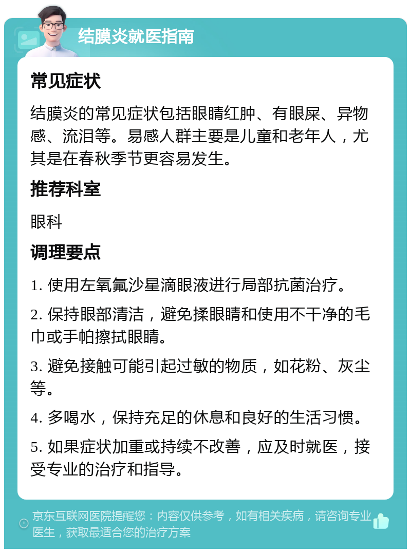 结膜炎就医指南 常见症状 结膜炎的常见症状包括眼睛红肿、有眼屎、异物感、流泪等。易感人群主要是儿童和老年人，尤其是在春秋季节更容易发生。 推荐科室 眼科 调理要点 1. 使用左氧氟沙星滴眼液进行局部抗菌治疗。 2. 保持眼部清洁，避免揉眼睛和使用不干净的毛巾或手帕擦拭眼睛。 3. 避免接触可能引起过敏的物质，如花粉、灰尘等。 4. 多喝水，保持充足的休息和良好的生活习惯。 5. 如果症状加重或持续不改善，应及时就医，接受专业的治疗和指导。