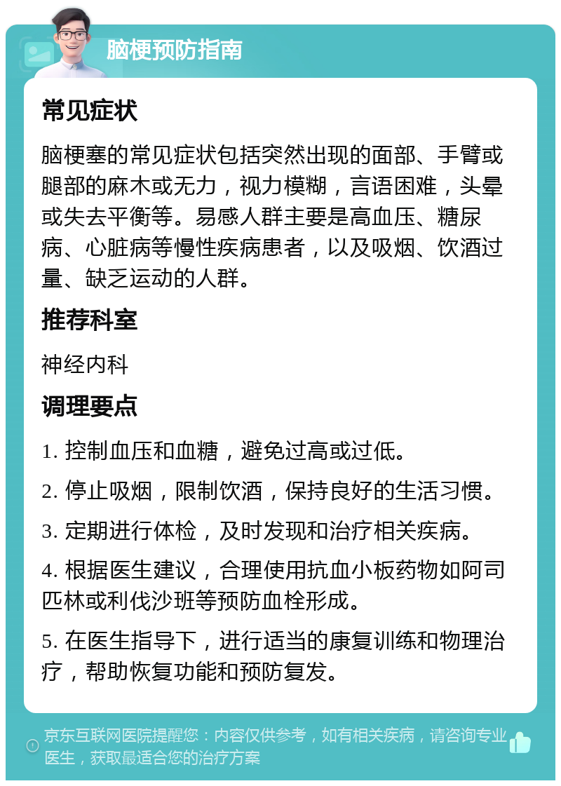 脑梗预防指南 常见症状 脑梗塞的常见症状包括突然出现的面部、手臂或腿部的麻木或无力，视力模糊，言语困难，头晕或失去平衡等。易感人群主要是高血压、糖尿病、心脏病等慢性疾病患者，以及吸烟、饮酒过量、缺乏运动的人群。 推荐科室 神经内科 调理要点 1. 控制血压和血糖，避免过高或过低。 2. 停止吸烟，限制饮酒，保持良好的生活习惯。 3. 定期进行体检，及时发现和治疗相关疾病。 4. 根据医生建议，合理使用抗血小板药物如阿司匹林或利伐沙班等预防血栓形成。 5. 在医生指导下，进行适当的康复训练和物理治疗，帮助恢复功能和预防复发。