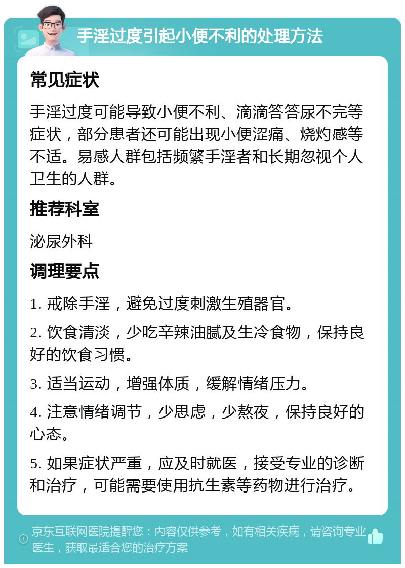 手淫过度引起小便不利的处理方法 常见症状 手淫过度可能导致小便不利、滴滴答答尿不完等症状，部分患者还可能出现小便涩痛、烧灼感等不适。易感人群包括频繁手淫者和长期忽视个人卫生的人群。 推荐科室 泌尿外科 调理要点 1. 戒除手淫，避免过度刺激生殖器官。 2. 饮食清淡，少吃辛辣油腻及生冷食物，保持良好的饮食习惯。 3. 适当运动，增强体质，缓解情绪压力。 4. 注意情绪调节，少思虑，少熬夜，保持良好的心态。 5. 如果症状严重，应及时就医，接受专业的诊断和治疗，可能需要使用抗生素等药物进行治疗。