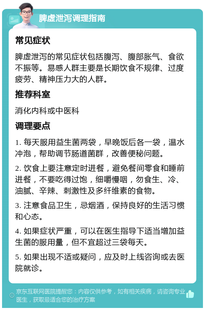 脾虚泄泻调理指南 常见症状 脾虚泄泻的常见症状包括腹泻、腹部胀气、食欲不振等。易感人群主要是长期饮食不规律、过度疲劳、精神压力大的人群。 推荐科室 消化内科或中医科 调理要点 1. 每天服用益生菌两袋，早晚饭后各一袋，温水冲泡，帮助调节肠道菌群，改善便秘问题。 2. 饮食上要注意定时进餐，避免餐间零食和睡前进餐，不要吃得过饱，细嚼慢咽，勿食生、冷、油腻、辛辣、刺激性及多纤维素的食物。 3. 注意食品卫生，忌烟酒，保持良好的生活习惯和心态。 4. 如果症状严重，可以在医生指导下适当增加益生菌的服用量，但不宜超过三袋每天。 5. 如果出现不适或疑问，应及时上线咨询或去医院就诊。