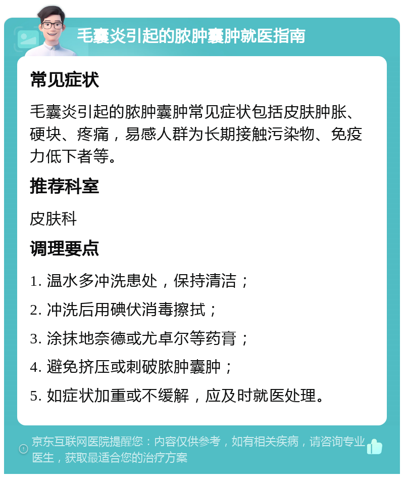 毛囊炎引起的脓肿囊肿就医指南 常见症状 毛囊炎引起的脓肿囊肿常见症状包括皮肤肿胀、硬块、疼痛，易感人群为长期接触污染物、免疫力低下者等。 推荐科室 皮肤科 调理要点 1. 温水多冲洗患处，保持清洁； 2. 冲洗后用碘伏消毒擦拭； 3. 涂抹地奈德或尤卓尔等药膏； 4. 避免挤压或刺破脓肿囊肿； 5. 如症状加重或不缓解，应及时就医处理。