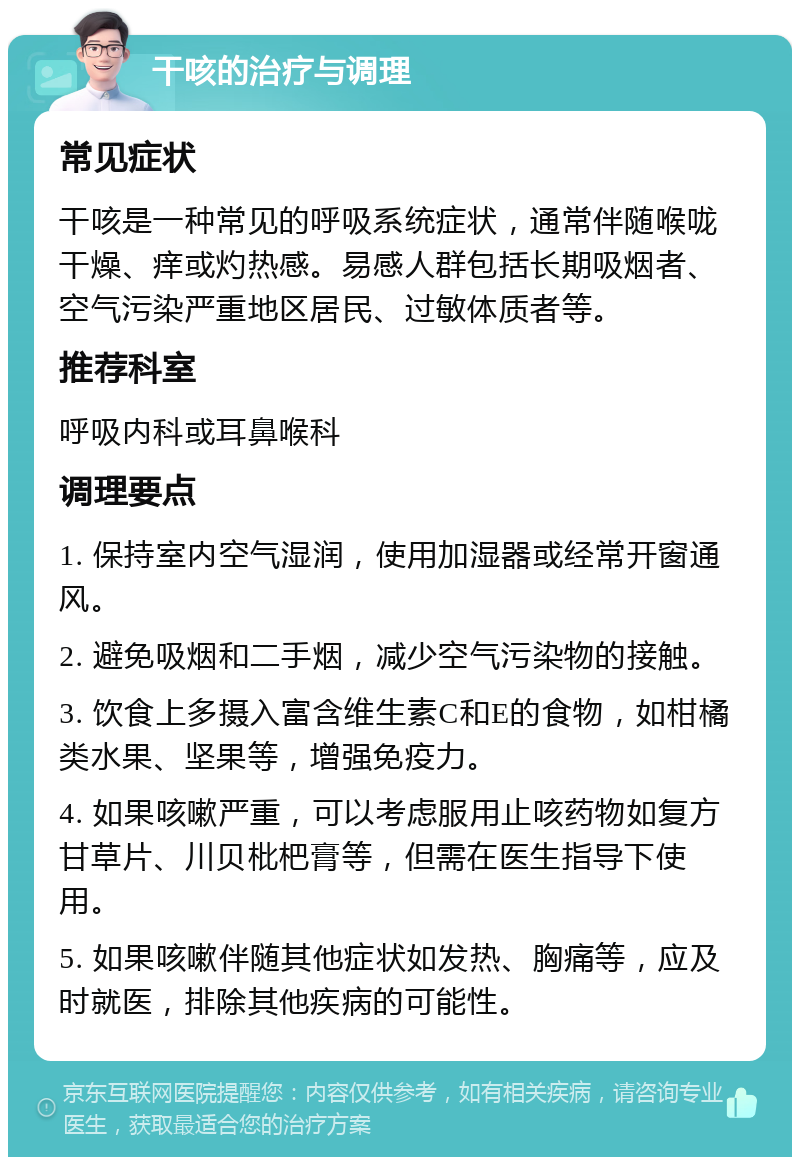 干咳的治疗与调理 常见症状 干咳是一种常见的呼吸系统症状，通常伴随喉咙干燥、痒或灼热感。易感人群包括长期吸烟者、空气污染严重地区居民、过敏体质者等。 推荐科室 呼吸内科或耳鼻喉科 调理要点 1. 保持室内空气湿润，使用加湿器或经常开窗通风。 2. 避免吸烟和二手烟，减少空气污染物的接触。 3. 饮食上多摄入富含维生素C和E的食物，如柑橘类水果、坚果等，增强免疫力。 4. 如果咳嗽严重，可以考虑服用止咳药物如复方甘草片、川贝枇杷膏等，但需在医生指导下使用。 5. 如果咳嗽伴随其他症状如发热、胸痛等，应及时就医，排除其他疾病的可能性。