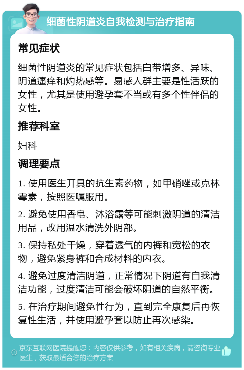 细菌性阴道炎自我检测与治疗指南 常见症状 细菌性阴道炎的常见症状包括白带增多、异味、阴道瘙痒和灼热感等。易感人群主要是性活跃的女性，尤其是使用避孕套不当或有多个性伴侣的女性。 推荐科室 妇科 调理要点 1. 使用医生开具的抗生素药物，如甲硝唑或克林霉素，按照医嘱服用。 2. 避免使用香皂、沐浴露等可能刺激阴道的清洁用品，改用温水清洗外阴部。 3. 保持私处干燥，穿着透气的内裤和宽松的衣物，避免紧身裤和合成材料的内衣。 4. 避免过度清洁阴道，正常情况下阴道有自我清洁功能，过度清洁可能会破坏阴道的自然平衡。 5. 在治疗期间避免性行为，直到完全康复后再恢复性生活，并使用避孕套以防止再次感染。