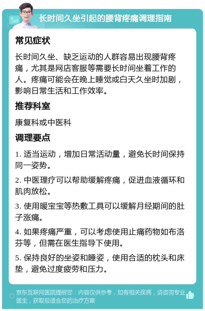 长时间久坐引起的腰背疼痛调理指南 常见症状 长时间久坐、缺乏运动的人群容易出现腰背疼痛，尤其是网店客服等需要长时间坐着工作的人。疼痛可能会在晚上睡觉或白天久坐时加剧，影响日常生活和工作效率。 推荐科室 康复科或中医科 调理要点 1. 适当运动，增加日常活动量，避免长时间保持同一姿势。 2. 中医理疗可以帮助缓解疼痛，促进血液循环和肌肉放松。 3. 使用暖宝宝等热敷工具可以缓解月经期间的肚子涨痛。 4. 如果疼痛严重，可以考虑使用止痛药物如布洛芬等，但需在医生指导下使用。 5. 保持良好的坐姿和睡姿，使用合适的枕头和床垫，避免过度疲劳和压力。